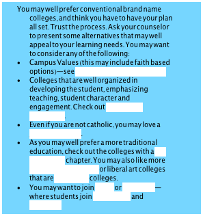 You may well prefer conventional brand name colleges, and think you have to have your plan all set. Trust the process. Ask your counselor to present some alternatives that may well appeal to your learning needs. You may want to consider any of the following:•	Campus Values (this may include faith based options)—see colleges that build character•	Colleges that are well organized in developing the student, emphasizing teaching, student character and engagement. Check out Colleges of distinction. •	Even if you are not catholic, you may love a Jesuit education. •	As you may well prefer a more traditional education, check out the colleges with a Phi Beta Kappa chapter. You may also like more conservative colleges or liberal art colleges that are traditional colleges. •	You may want to join ROTC or Greek Life—where students join Fraternities and SororitiesStrong campus traditions