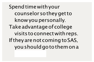 Spend time with your counselor so they get to know you personally.Take advantage of college visits to connect with reps. If they are not coming to SAS, you should go to them on a college tour? 