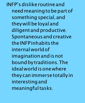 INFP’s dislike routine and need meaning to be part of something special, and they will be loyal and diligent and productive. Spontaneous and creative the INFP inhabits the internal world of imagination and is not bound by traditions. The ideal world is one where they can immerse totally in interesting and meaningful tasks.
